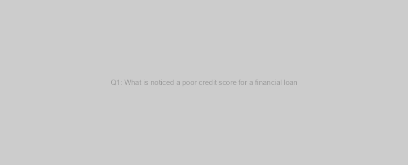 Q1: What is noticed a poor credit score for a financial loan?
